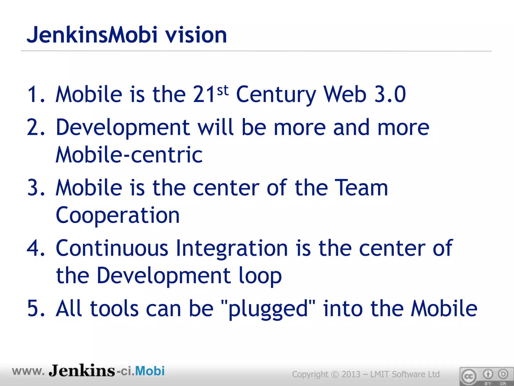 JenkinsMobi vision

 1. Mobile is the 21st Century Web 3.0
 2. Development will be more and more
    Mobile-centric
 3. Mobile is the center of the Team
    Cooperation
 4. Continuous Integration is the center of
    the Development loop
 5. All tools can be "plugged" into the Mobile

www.     -ci.Mobi          Copyright © 2013 – LMIT Software Ltd
 