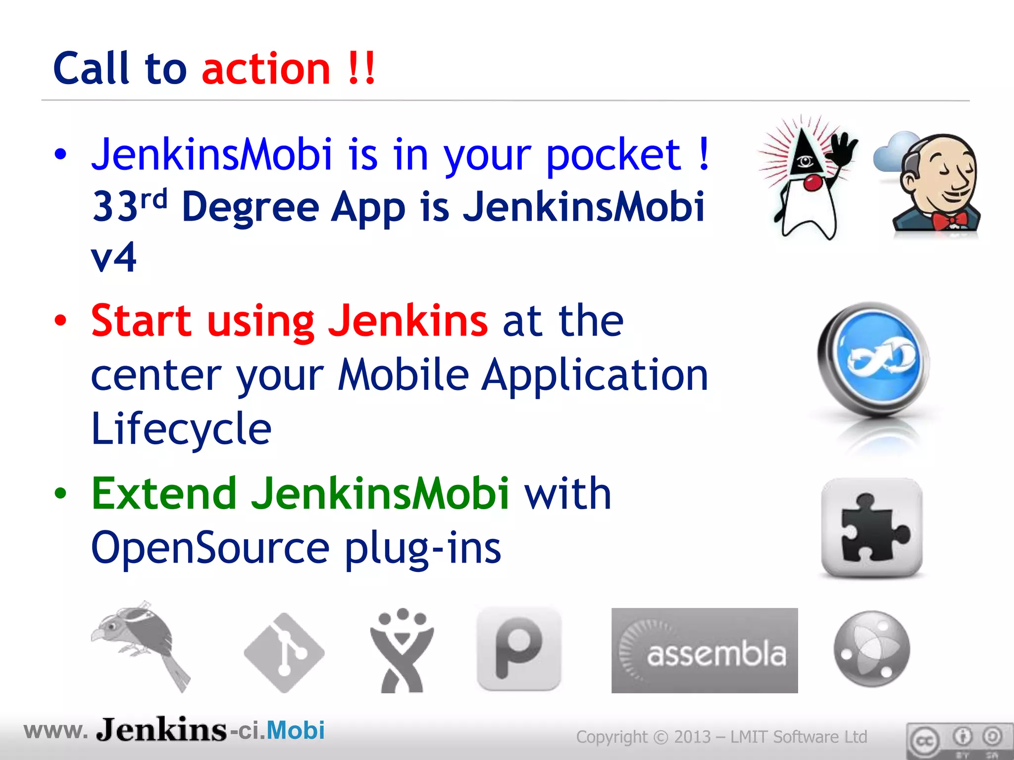Call to action !!
 • JenkinsMobi is in your pocket !
       33rd Degree App is JenkinsMobi
       v4
 • Start using Jenkins at the
   center your Mobile Application
   Lifecycle
 • Extend JenkinsMobi with
   OpenSource plug-ins


www.         -ci.Mobi         Copyright © 2013 – LMIT Software Ltd
 