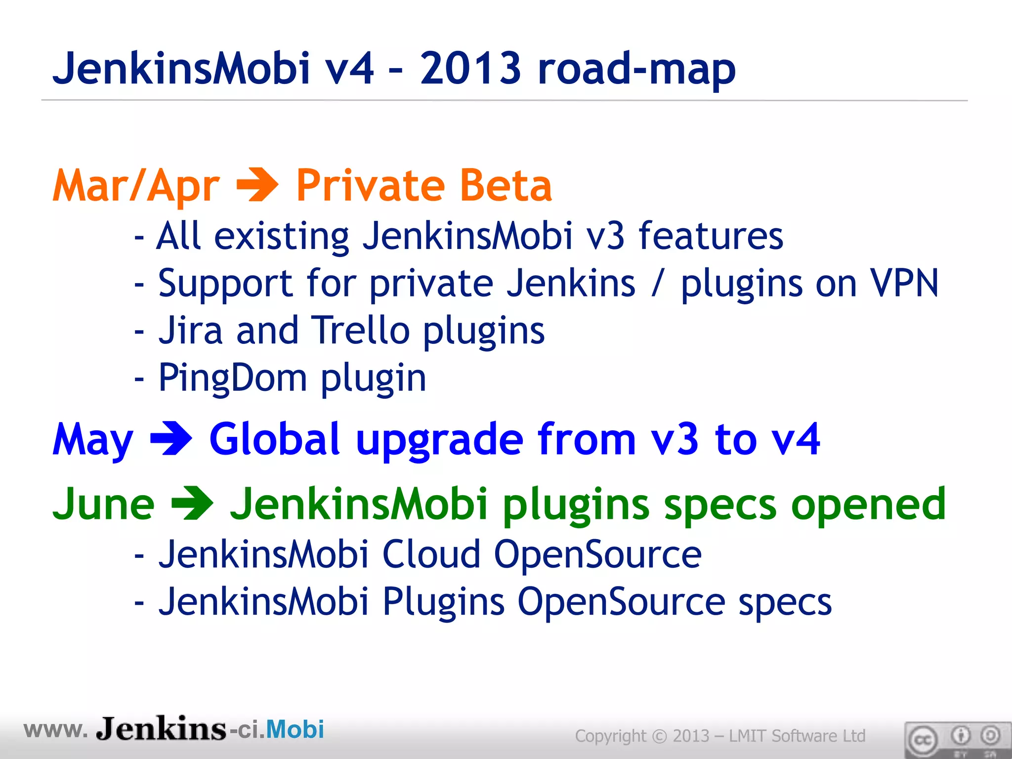 JenkinsMobi v4 – 2013 road-map

 Mar/Apr  Private Beta
       - All existing JenkinsMobi v3 features
       - Support for private Jenkins / plugins on VPN
       - Jira and Trello plugins
       - PingDom plugin
 May  Global upgrade from v3 to v4
 June  JenkinsMobi plugins specs opened
       - JenkinsMobi Cloud OpenSource
       - JenkinsMobi Plugins OpenSource specs


www.        -ci.Mobi            Copyright © 2013 – LMIT Software Ltd
 