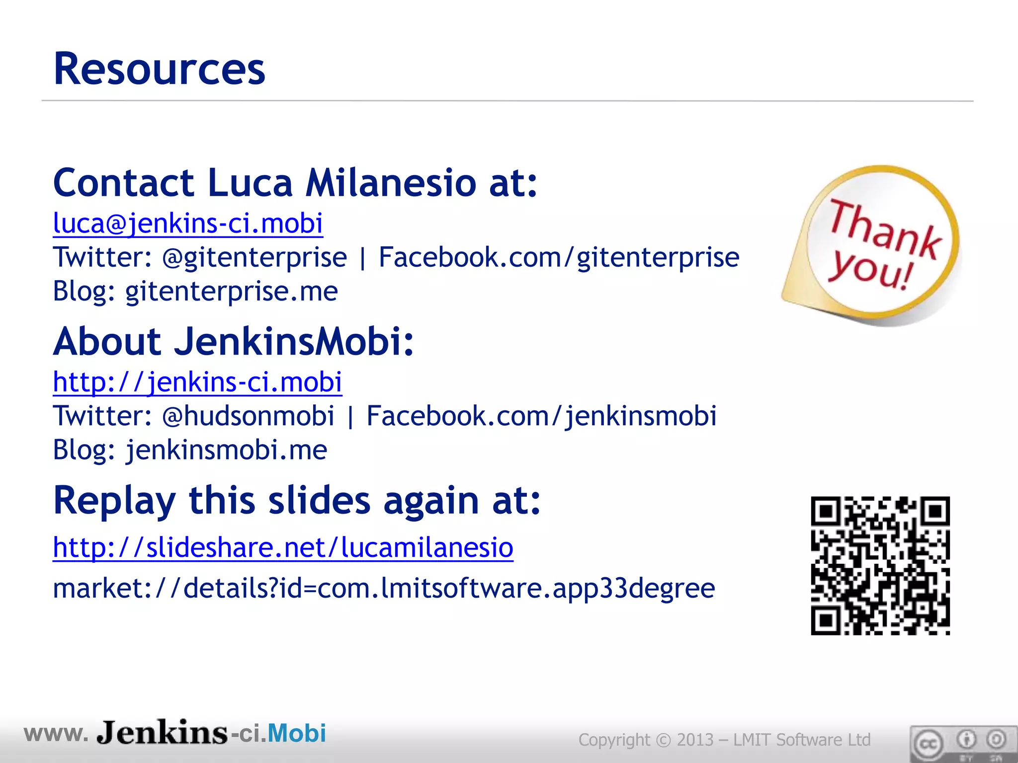 Resources

 Contact Luca Milanesio at:
 luca@jenkins-ci.mobi
 Twitter: @gitenterprise | Facebook.com/gitenterprise
 Blog: gitenterprise.me
 About JenkinsMobi:
 http://jenkins-ci.mobi
 Twitter: @hudsonmobi | Facebook.com/jenkinsmobi
 Blog: jenkinsmobi.me
 Replay this slides again at:
 http://slideshare.net/lucamilanesio
 market://details?id=com.lmitsoftware.app33degree




www.          -ci.Mobi                  Copyright © 2013 – LMIT Software Ltd
 