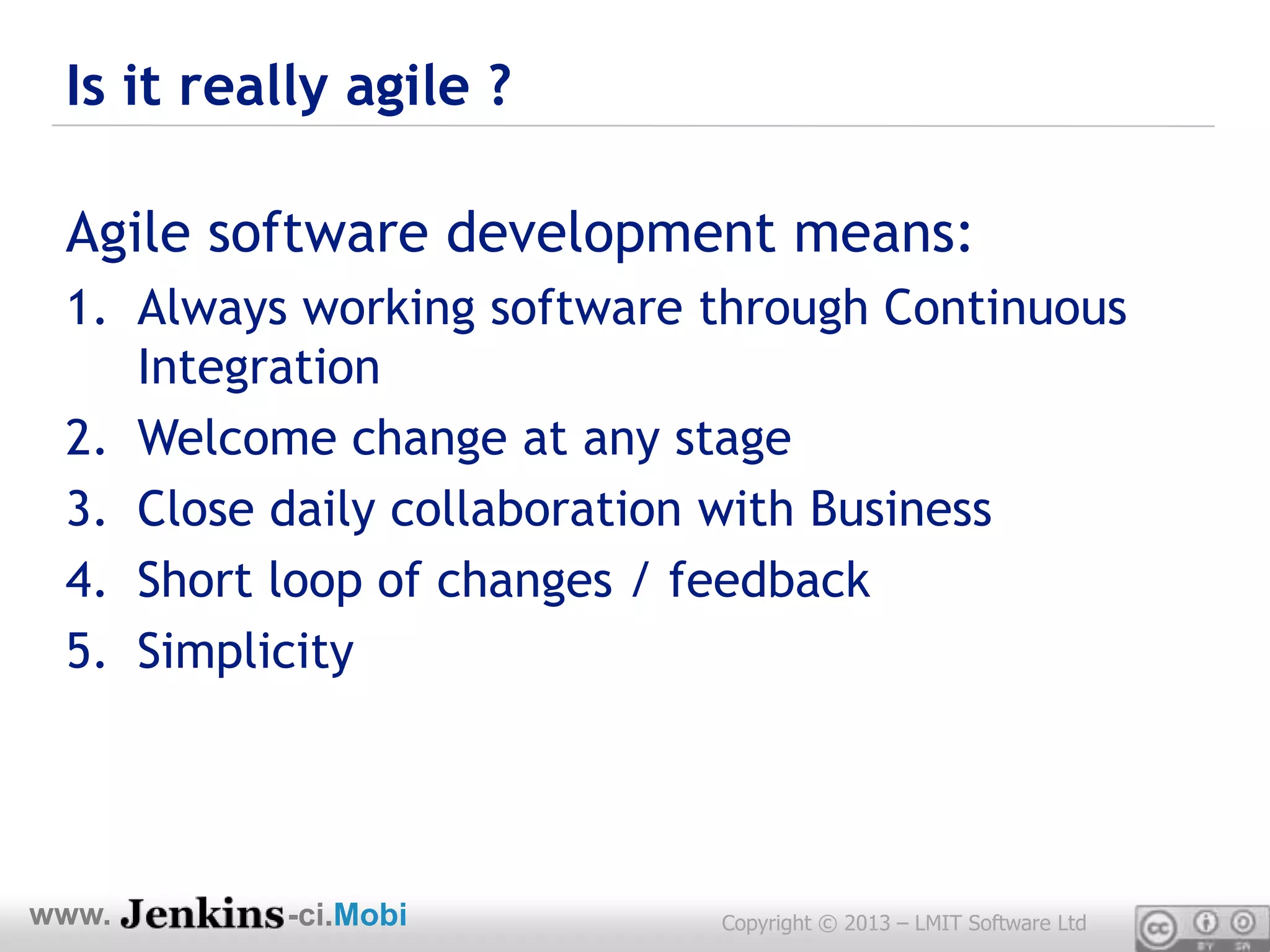 Is it really agile ?

 Agile software development means:
 1. Always working software through Continuous
    Integration
 2. Welcome change at any stage
 3. Close daily collaboration with Business
 4. Short loop of changes / feedback
 5. Simplicity




www.      -ci.Mobi          Copyright © 2013 – LMIT Software Ltd
 