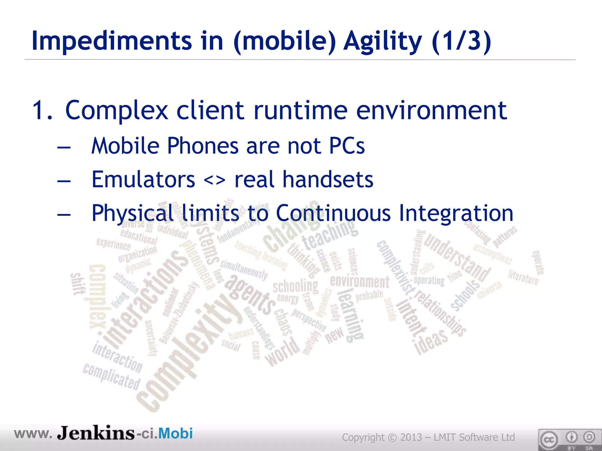 Impediments in (mobile) Agility (1/3)

 1. Complex client runtime environment
       – Mobile Phones are not PCs
       – Emulators <> real handsets
       – Physical limits to Continuous Integration




www.          -ci.Mobi           Copyright © 2013 – LMIT Software Ltd
 