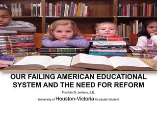 OUR FAILING AMERICAN EDUCATIONAL SYSTEM AND THE NEED FOR REFORM Franklin D. Jenkins, J.D. University of Houston-Victoria Graduate Student 