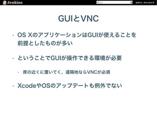 GUIとVNC
• OS XのアプリケーションはGUIが使えることを 
前提としたものが多い
• ということでGUIが操作できる環境が必要
• 席の近くに置いてく、遠隔地ならVNCが必須
• XcodeやOSのアップデートも例外でない
 