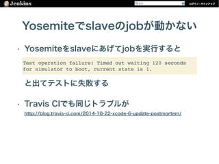 Yosemiteでslaveのjobが動かない
• Yosemiteをslaveにあげてjobを実行すると 
 
 
と出てテストに失敗する
• Travis CIでも同じトラブルが 
http://blog.travis-ci.com/2014-10-22-xcode-6-update-postmortem/
Test operation failure: Timed out waiting 120 seconds
for simulator to boot, current state is 1.
 