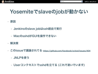 Yosemiteでslaveのjobが動かない
• 原因
• Jenkinsのslave jobはssh経由で実行
• MacのsshdがGUIを操作できない
• 解決策
• このissueで議論されてる https://github.com/facebook/xctool/issues/404
• JNLPを使う
• Userコンテキストでsshdを立てる (これで凌いでいます)
 