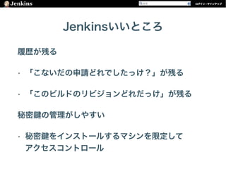 Jenkinsいいところ
履歴が残る
• 「こないだの申請どれでしたっけ？」が残る
• 「このビルドのリビジョンどれだっけ」が残る
秘密 の管理がしやすい
• 秘密 をインストールするマシンを限定して 
アクセスコントロール
 