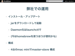 弊社での運用
• インストール・アップデート
• jarをダウンロードして起動
• Daemon化はlaunchctlで
• (今はhomebrewを使うほうが便利かも)
• 構成
• 4台のmac miniでmaster-slave 構成
 
