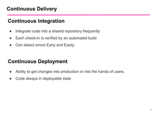 6
Continuous Delivery
Continuous Integration
● Integrate code into a shared repository frequently
● Each check-in is verified by an automated build
● Can detect errors Early and Easily
Continuous Deployment
● Ability to get changes into production or into the hands of users.
● Code always in deployable state
 