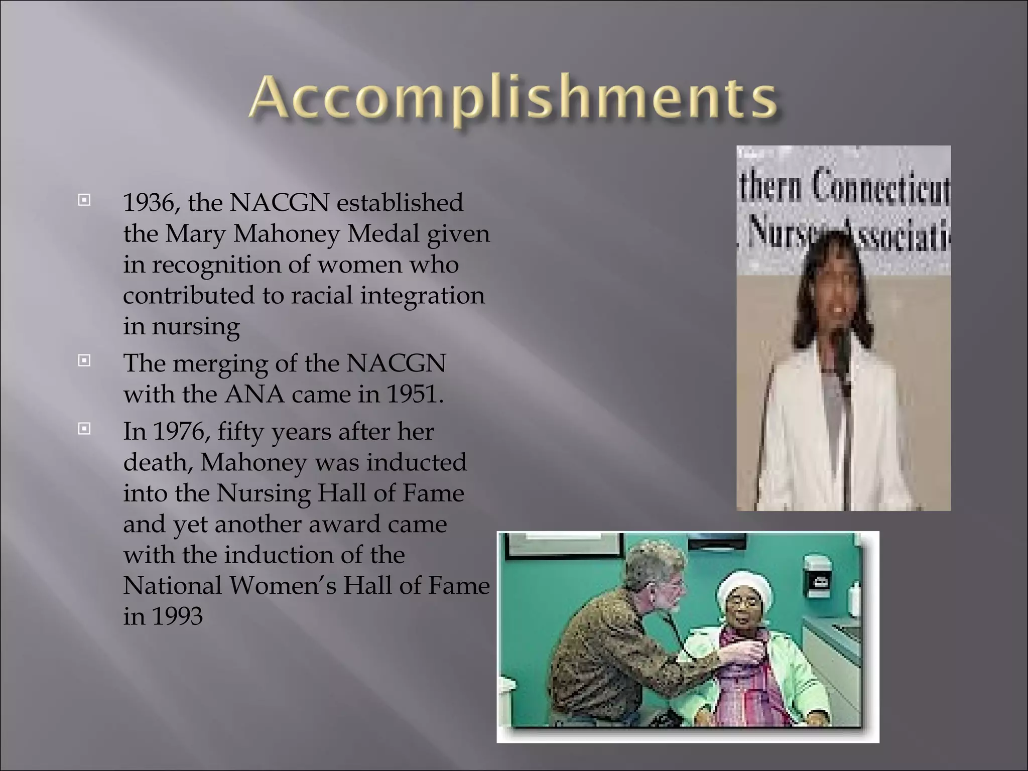 1936, the NACGN established the Mary Mahoney Medal given in recognition of women who contributed to racial integration in nursing The merging of the NACGN with the ANA came in 1951. In 1976, fifty years after her death, Mahoney was inducted into the Nursing Hall of Fame and yet another award came with the induction of the National Women’s Hall of Fame in 1993 