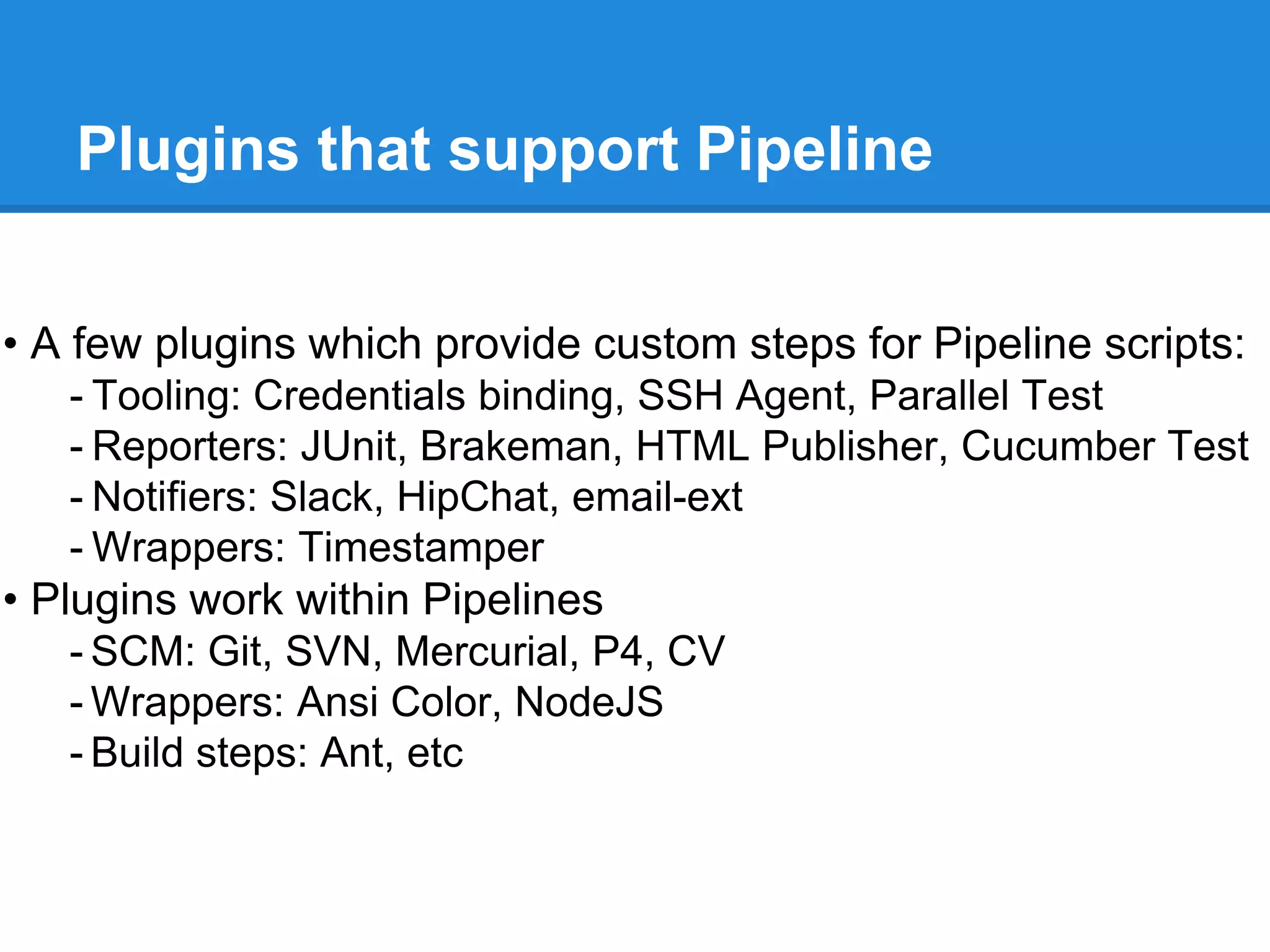 Plugins that support Pipeline
• A few plugins which provide custom steps for Pipeline scripts:
- Tooling: Credentials binding, SSH Agent, Parallel Test
- Reporters: JUnit, Brakeman, HTML Publisher, Cucumber Test
- Notifiers: Slack, HipChat, email-ext
- Wrappers: Timestamper
• Plugins work within Pipelines
- SCM: Git, SVN, Mercurial, P4, CV
- Wrappers: Ansi Color, NodeJS
- Build steps: Ant, etc
 