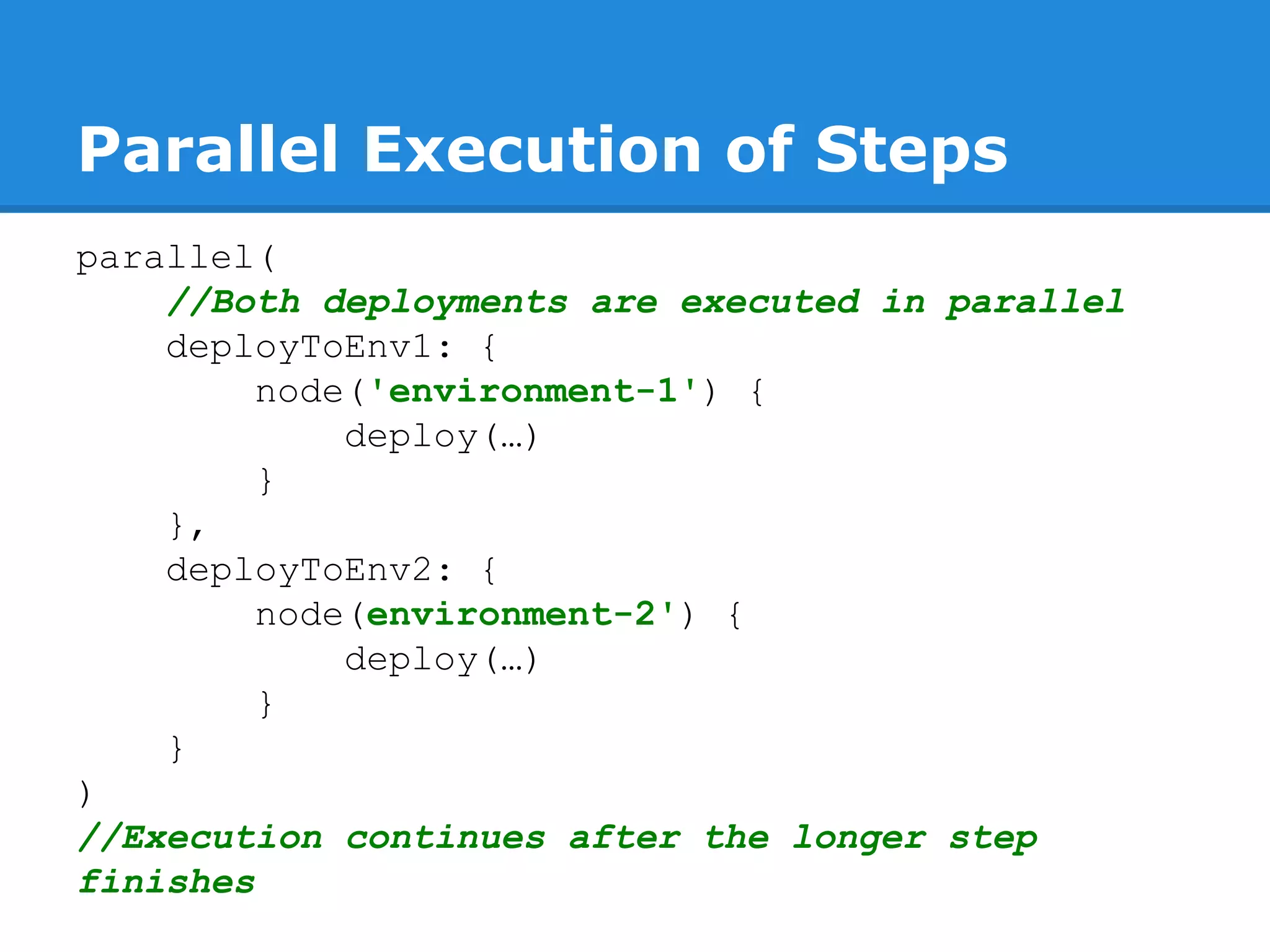 Parallel Execution of Steps
parallel(
//Both deployments are executed in parallel
deployToEnv1: {
node('environment-1') {
deploy(…)
}
},
deployToEnv2: {
node(environment-2') {
deploy(…)
}
}
)
//Execution continues after the longer step
finishes
 