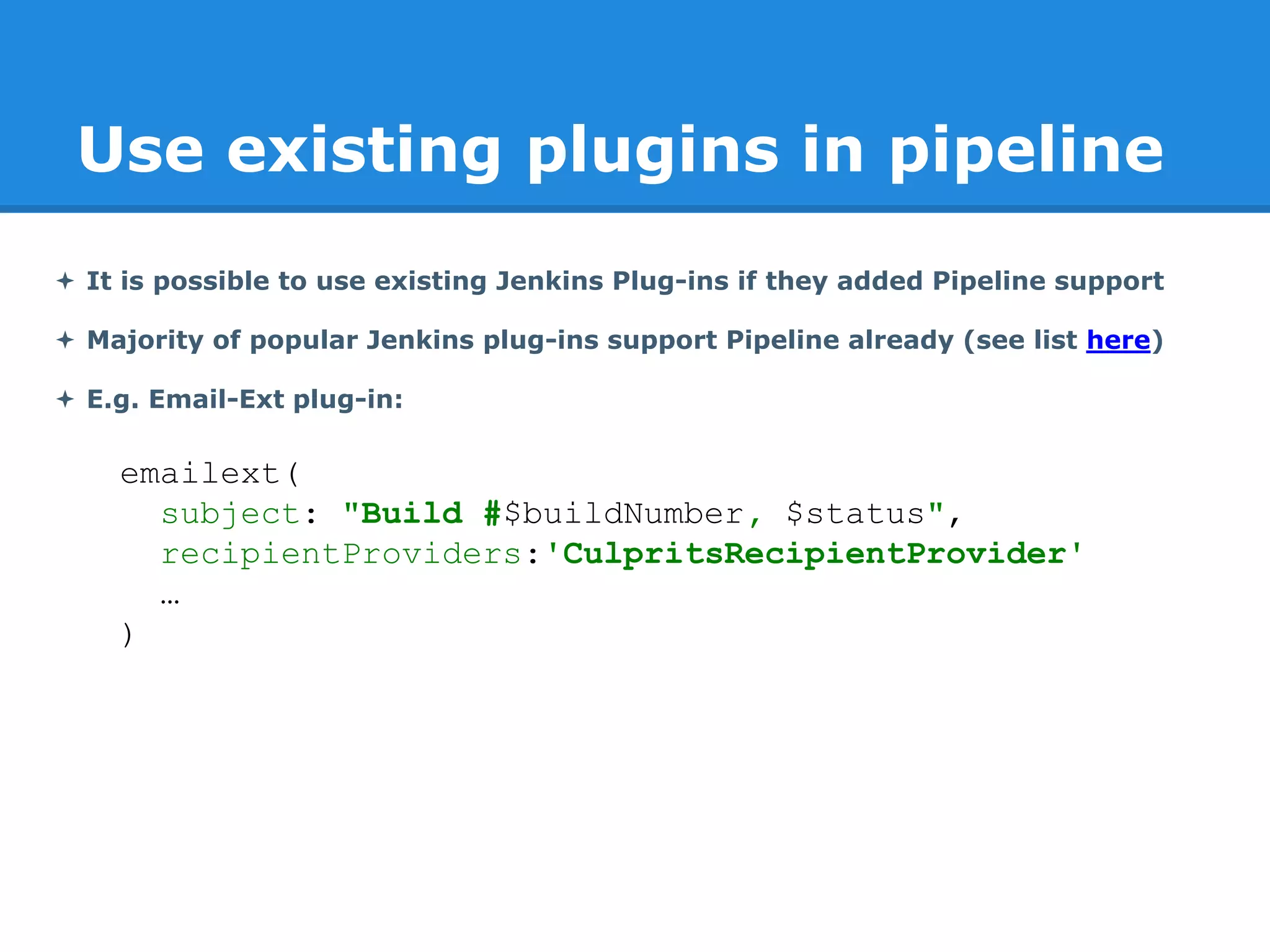 Use existing plugins in pipeline
 It is possible to use existing Jenkins Plug-ins if they added Pipeline support
 Majority of popular Jenkins plug-ins support Pipeline already (see list here)
 E.g. Email-Ext plug-in:
emailext(
subject: "Build #$buildNumber, $status",
recipientProviders:'CulpritsRecipientProvider'
…
)
 