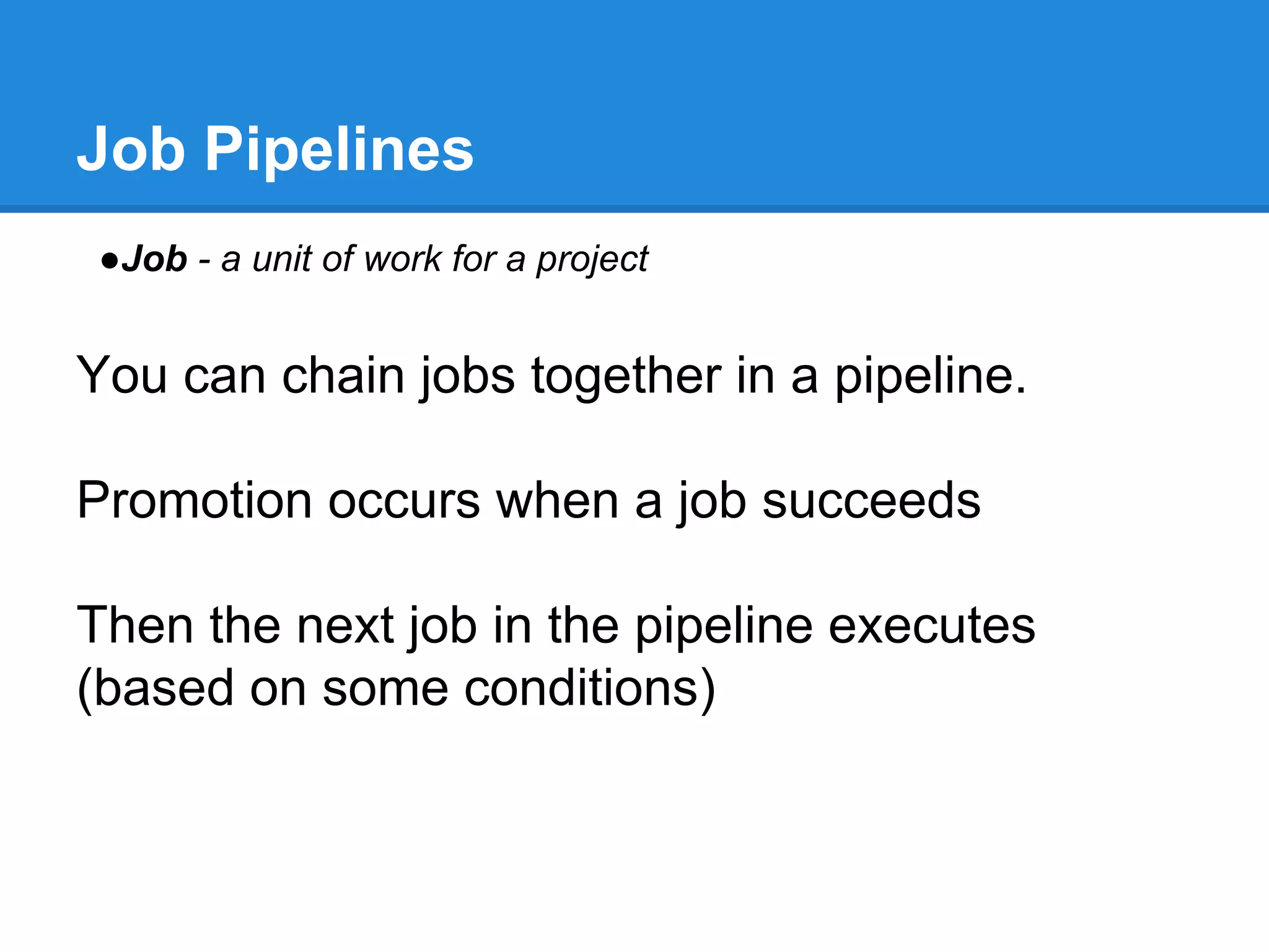Job Pipelines
●Job - a unit of work for a project
You can chain jobs together in a pipeline.
Promotion occurs when a job succeeds
Then the next job in the pipeline executes
(based on some conditions)
 