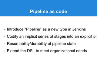 Pipeline as code
• Introduce “Pipeline” as a new type in Jenkins
• Codify an implicit series of stages into an explicit pip
• Resumability/durability of pipeline state
• Extend the DSL to meet organizational needs
 