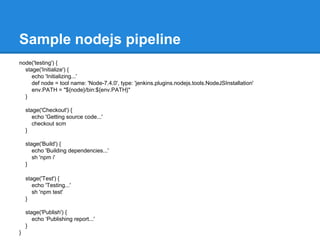 Sample nodejs pipeline
node('testing') {
stage('Initialize') {
echo 'Initializing...'
def node = tool name: 'Node-7.4.0', type: 'jenkins.plugins.nodejs.tools.NodeJSInstallation'
env.PATH = "${node}/bin:${env.PATH}"
}
stage('Checkout') {
echo 'Getting source code...'
checkout scm
}
stage('Build') {
echo 'Building dependencies...'
sh 'npm i'
}
stage('Test') {
echo 'Testing...'
sh 'npm test'
}
stage('Publish') {
echo ‘Publishing report...'
}
}
 