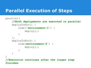 Parallel Execution of Steps
parallel(
//Both deployments are executed in parallel
deployToEnv1: {
node('environment-1') {
deploy(…)
}
},
deployToEnv2: {
node(environment-2') {
deploy(…)
}
}
)
//Execution continues after the longer step
finishes
 