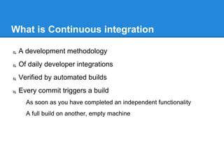 What is Continuous integration
 A development methodology
 Of daily developer integrations
 Verified by automated builds
 Every commit triggers a build
As soon as you have completed an independent functionality
A full build on another, empty machine
 
