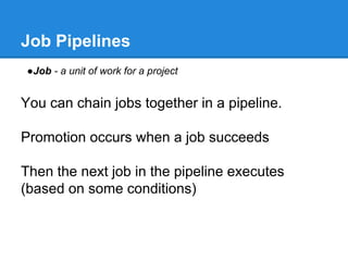 Job Pipelines
●Job - a unit of work for a project
You can chain jobs together in a pipeline.
Promotion occurs when a job succeeds
Then the next job in the pipeline executes
(based on some conditions)
 