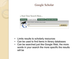 Google Scholar




• Limits results to scholarly resources
• Can be used to find items in library databases
• Can be searched just like Google Web, the more
  words in your search the more specific the results
  will be
 