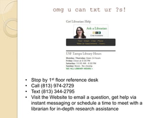 omg u can txt ur ?s!




•   Stop by 1st floor reference desk
•   Call (813) 974-2729
•   Text (813) 344-2795
•   Visit the Website to email a question, get help via
    instant messaging or schedule a time to meet with a
    librarian for in-depth research assistance
 