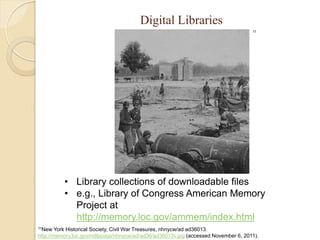 Digital Libraries
                                                                                    11




          • Library collections of downloadable files
          • e.g., Library of Congress American Memory
            Project at
            http://memory.loc.gov/ammem/index.html
11New   York Historical Society, Civil War Treasures, nhnycw/ad ad36013.
http://memory.loc.gov/ndlpcoop/nhnycw/ad/ad36/ad36013v.jpg (accessed November 6, 2011).
 