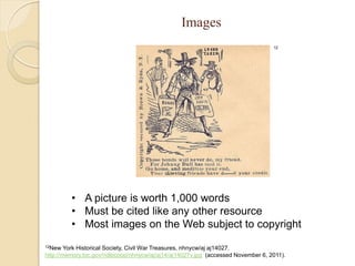Images
                                                                                  12




         • A picture is worth 1,000 words
         • Must be cited like any other resource
         • Most images on the Web subject to copyright
12New   York Historical Society, Civil War Treasures, nhnycw/aj aj14027.
http://memory.loc.gov/ndlpcoop/nhnycw/aj/aj14/aj14027v.jpg (accessed November 6, 2011).
 