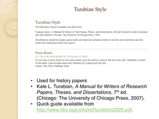 Turabian Style




• Used for history papers
• Kate L. Turabian, A Manual for Writers of Research
  Papers, Theses, and Dissertations, 7th ed.
  (Chicago: The University of Chicago Press, 2007).
• Quick guide available from
  http://www.libs.uga.edu/ref/turabian2009.pdf.
 