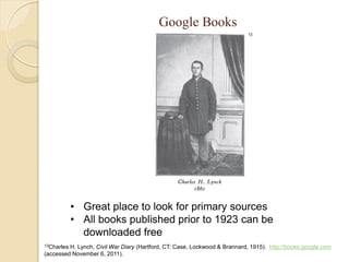 Google Books
                                                                            13




            • Great place to look for primary sources
            • All books published prior to 1923 can be
              downloaded free
13CharlesH. Lynch, Civil War Diary (Hartford, CT: Case, Lockwood & Brannard, 1915). http://books.google.com
(accessed November 6, 2011).
 