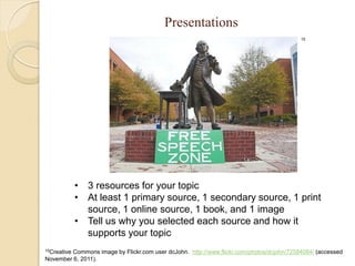 Presentations
                                                                                         15




             • 3 resources for your topic
             • At least 1 primary source, 1 secondary source, 1 print
               source, 1 online source, 1 book, and 1 image
             • Tell us why you selected each source and how it
               supports your topic
15Creative
        Commons image by Flickr.com user dcJohn. http://www.flickr.com/photos/dcjohn/72584084/ (accessed
November 6, 2011).
 