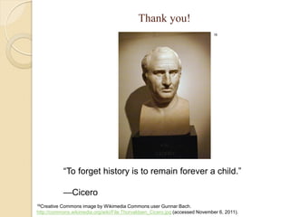 Thank you!
                                                                               16




             “To forget history is to remain forever a child.”

             —Cicero
16CreativeCommons image by Wikimedia Commons user Gunnar Bach.
http://commons.wikimedia.org/wiki/File:Thorvaldsen_Cicero.jpg (accessed November 6, 2011).
 