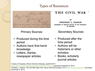 Types of Resources
                                                       4                                                 5




             Primary Sources                                    Secondary Sources

   • Produced during the time                              • Produced after the
     period                                                  time period
   • Authors have first-hand                               • Authors will be
     knowledge                                               historians or other
   • Letters, diaries,                                       scholars
     newspaper articles                                    • Books, scholarly
                                                             journal articles
4Library of Congress, African American Odyssey, aaohtml 0413.
http://www.loc.gov/exhibits/odyssey/archive/04/0413001r.jpg (accessed November 6, 2011).
5Frederic L. Paxson, The Civil War (New York: Henry Holt and Company, 1911), http://books.google.com/ (accessed

November 6, 2011).
 