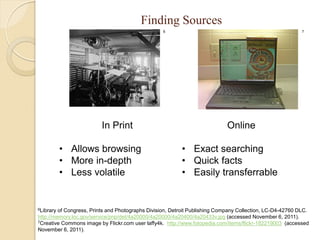 Finding Sources
                                                  6                                                        7




                         In Print                                           Online

           • Allows browsing                              • Exact searching
           • More in-depth                                • Quick facts
           • Less volatile                                • Easily transferrable


6Library of Congress, Prints and Photographs Division, Detroit Publishing Company Collection, LC-D4-42760 DLC.
http://memory.loc.gov/service/pnp/det/4a20000/4a20000/4a20400/4a20433v.jpg (accessed November 6, 2011).
7Creative Commons image by Flickr.com user laffy4k. http://www.fotopedia.com/items/flickr-182219003 (accessed

November 6, 2011).
 
