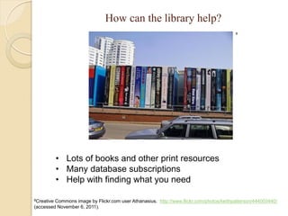 How can the library help?
                                                                                         8




            • Lots of books and other print resources
            • Many database subscriptions
            • Help with finding what you need

8CreativeCommons image by Flickr.com user Athanasius. http://www.flickr.com/photos/keithpatterson/444003440/
(accessed November 6, 2011).
 