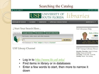 Searching the Catalog




• Log in to http://www.lib.usf.edu/
• Find items in library or in databases
• Enter a few words to start, then more to narrow it
  down
 