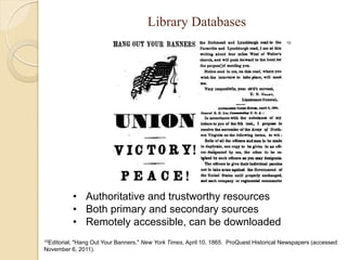 Library Databases
                                                                                       10




               • Authoritative and trustworthy resources
               • Both primary and secondary sources
               • Remotely accessible, can be downloaded
10Editorial,
         "Hang Out Your Banners," New York Times, April 10, 1865. ProQuest Historical Newspapers (accessed
November 6, 2011).
 