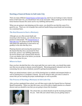 Starting a Funeral Home in Salt Lake City
There are many different funeral homes in Salt Lake City and if you are looking to start a funeral
home in Salt Lake City, you should know how to be successful. Many people go into the funeral
home business because the career can be very fulfilling and lucrative.

When you are going to start planning out this career, you should be sure that this career fit is
good for you. There are a lot of people that could not handle being around death and mourning
on a consistent basis.

The Real Reason to Start a Mortuary

Although you are often around death and
mourning in this business, you will also be in a
position to help people. The funeral homes in
Salt Lake City are going to provide mourning
individuals the opportunity to heal and to say
goodbye to the ones that they love.

Planning funerals and ensuring that people have
the funeral that they have envisioned for their
loved one, can be a very fulfilling opportunity.
Do not be afraid to ask a funeral home director
if you can shadow him or her before you decide
if this is the career for you.

Where to Start

Once you have decided that this is the career path that you want to take, you should then make
sure that you are going to educate yourself properly. Becoming properly educated can be time
consuming, but you want to dedicate yourself to getting licensed properly.

When you attend mortuary school, you will be learning how to embalm and transport bodies as
well as learning how to coordinate a funeral. Do not be afraid to take your time in school to
ensure that you are learning the proper methodologies as well as possible.

The Process of Starting a Mortuary in Salt Lake City

After you have graduated from school, you will then want to take the Funeral Service National
Board Examination. When you take this exam, you will be able to legally practice as a funeral
director and you should be sure that you are going to honor this licensure.

                                The school that you attend should set up the licensing procedure
                                for you. Talk with your school when you are getting ready to
 
