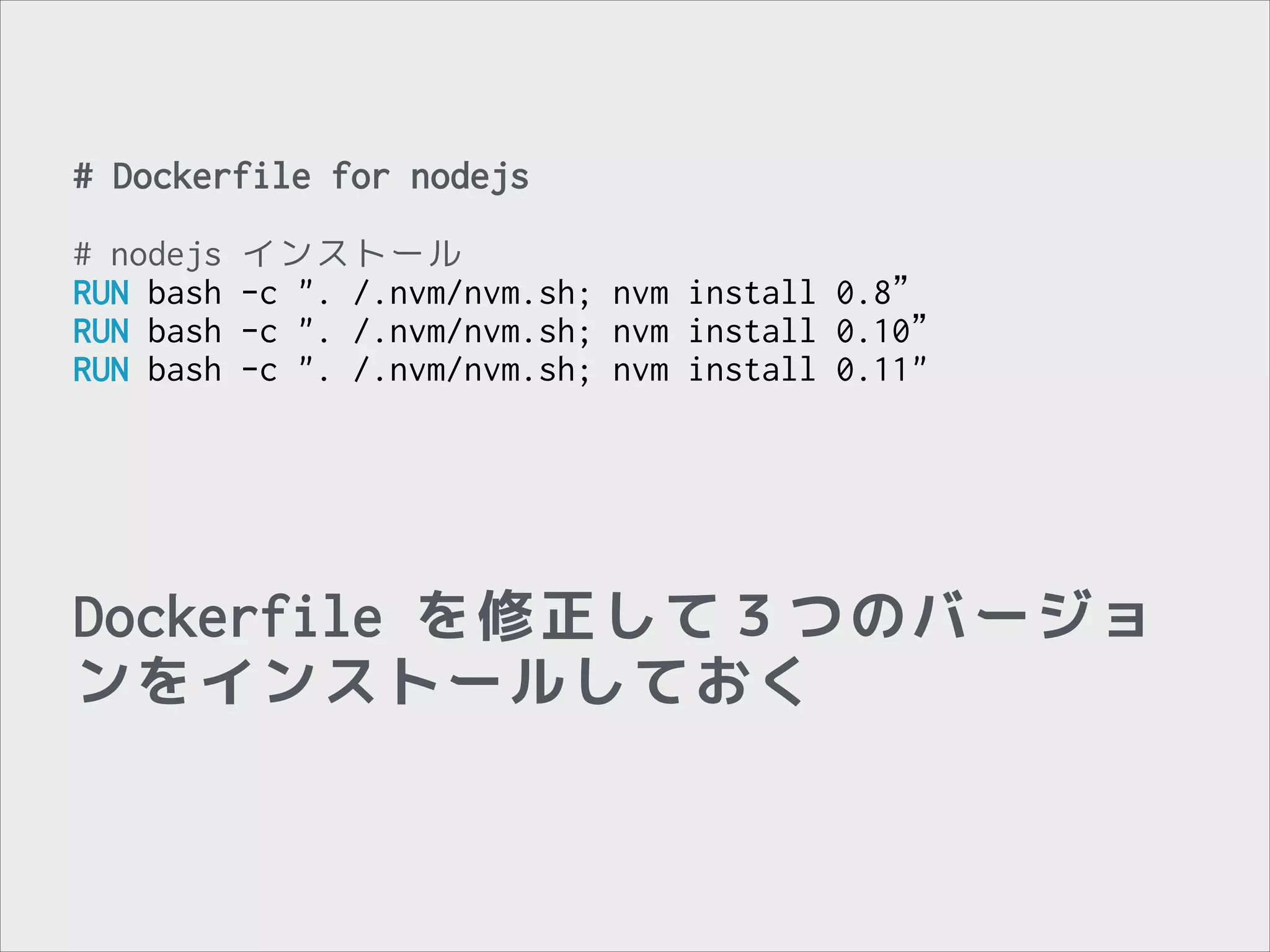 # Dockerfile for nodejs
!

# nodejs
RUN bash
RUN bash
RUN bash

インストール
-c ". /.nvm/nvm.sh; nvm install 0.8”
-c ". /.nvm/nvm.sh; nvm install 0.10”
-c ". /.nvm/nvm.sh; nvm install 0.11"

Dockerfile を修正して３つのバージョ
ンをインストールしておく

 