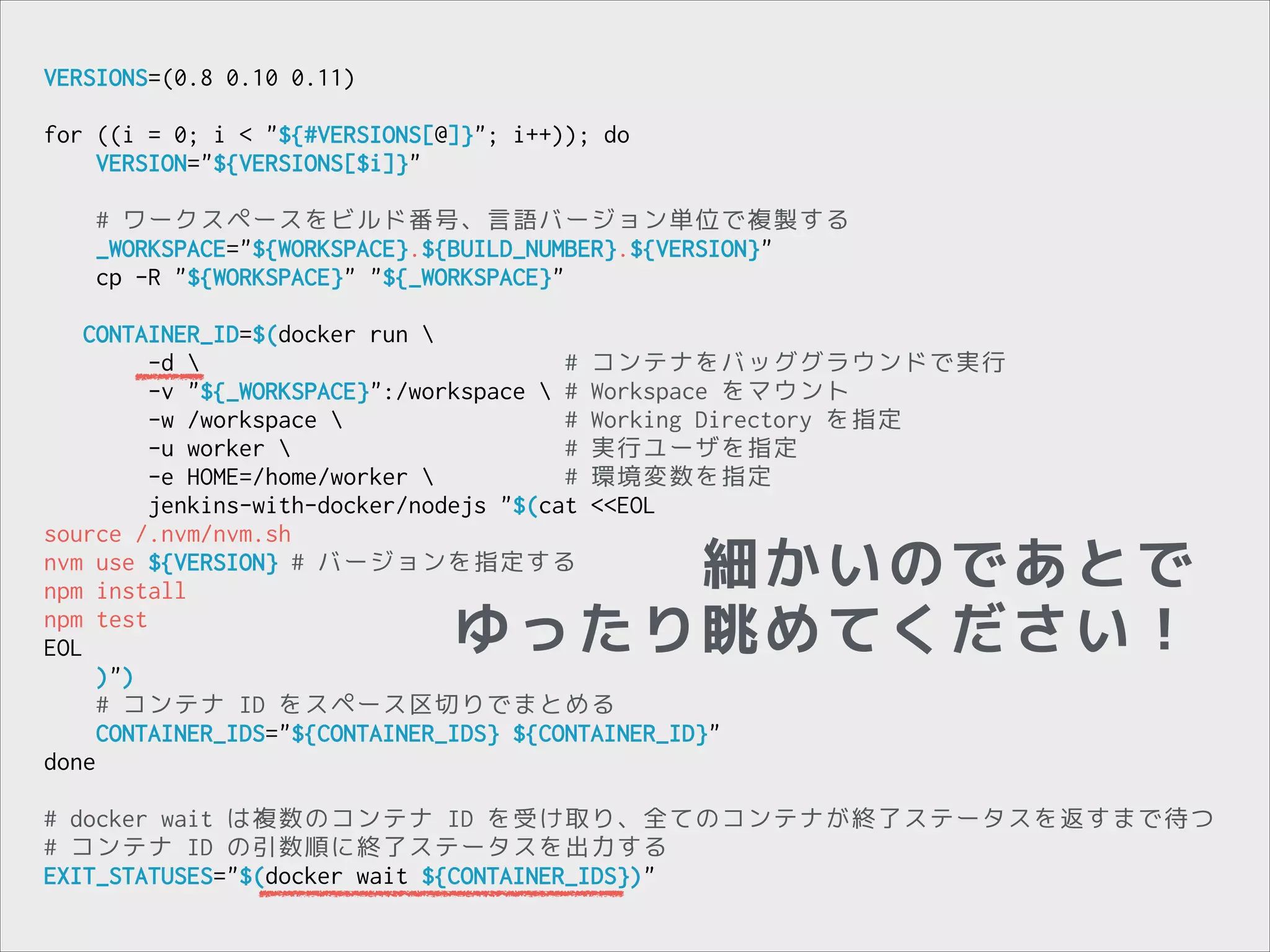 VERSIONS=(0.8 0.10 0.11)

!

for ((i = 0; i < "${#VERSIONS[@]}"; i++)); do
VERSION="${VERSIONS[$i]}"

!

!

# ワークスペースをビルド番号、言語バージョン単位で複製する
_WORKSPACE="${WORKSPACE}.${BUILD_NUMBER}.${VERSION}"
cp -R "${WORKSPACE}" "${_WORKSPACE}"

CONTAINER_ID=$(docker run 
-d 
# コンテナをバッググラウンドで実行
-v "${_WORKSPACE}":/workspace  # Workspace をマウント
-w /workspace 
# Working Directory を指定
-u worker 
# 実行ユーザを指定
-e HOME=/home/worker 
# 環境変数を指定
jenkins-with-docker/nodejs "$(cat <<EOL
source /.nvm/nvm.sh
nvm use ${VERSION} # バージョンを指定する
npm install
npm test
EOL
)")
# コンテナ ID をスペース区切りでまとめる
CONTAINER_IDS="${CONTAINER_IDS} ${CONTAINER_ID}"
done

細かいのであとで
ゆったり眺めてください！

!

# docker wait は複数のコンテナ ID を受け取り、全てのコンテナが終了ステータスを返すまで待つ
# コンテナ ID の引数順に終了ステータスを出力する
EXIT_STATUSES="$(docker wait ${CONTAINER_IDS})"

 