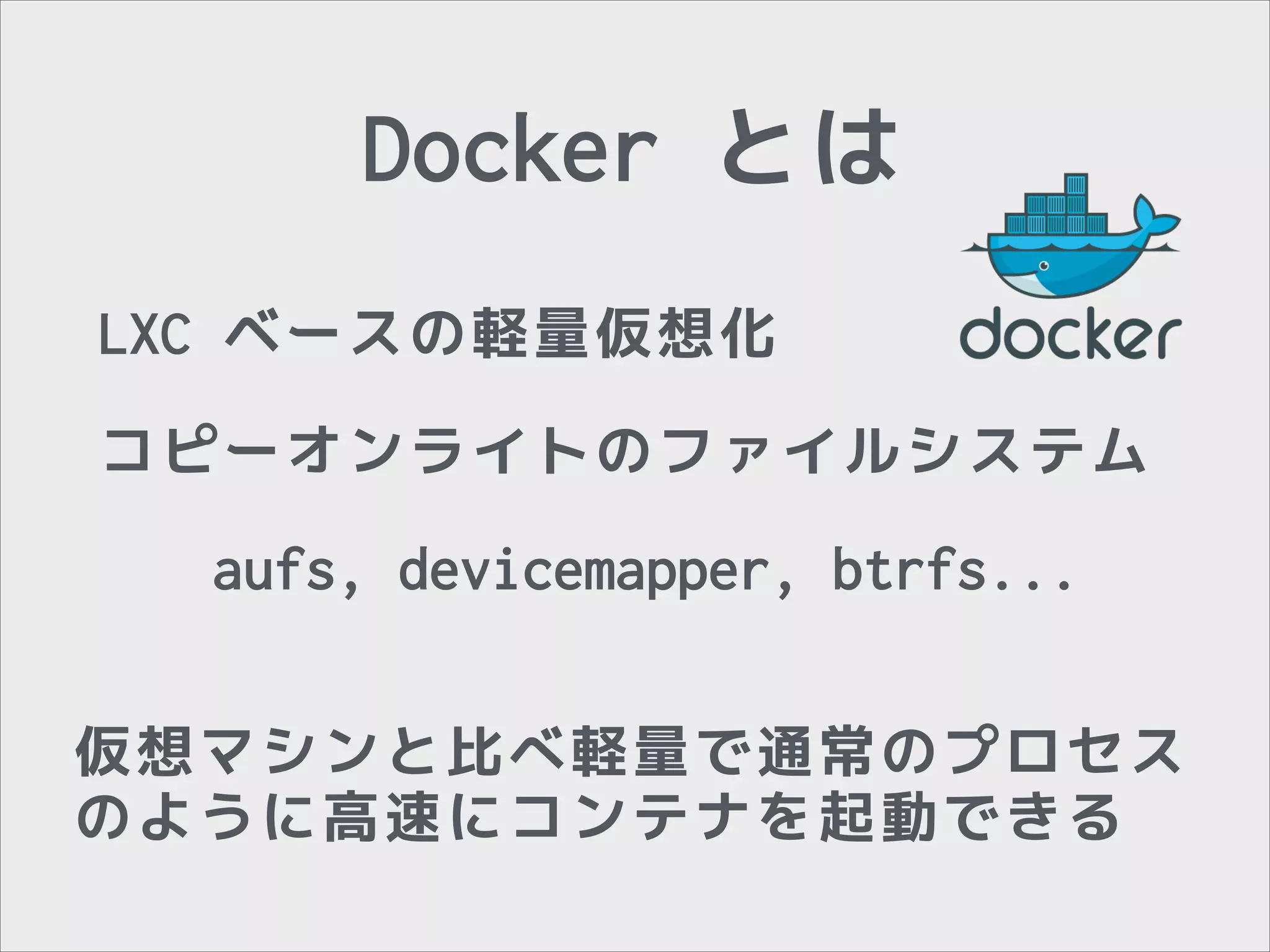 Docker とは
LXC ベースの軽量仮想化
コピーオンライトのファイルシステム
aufs, devicemapper, btrfs...
仮想マシンと比べ軽量で通常のプロセス
のように高速にコンテナを起動できる

 