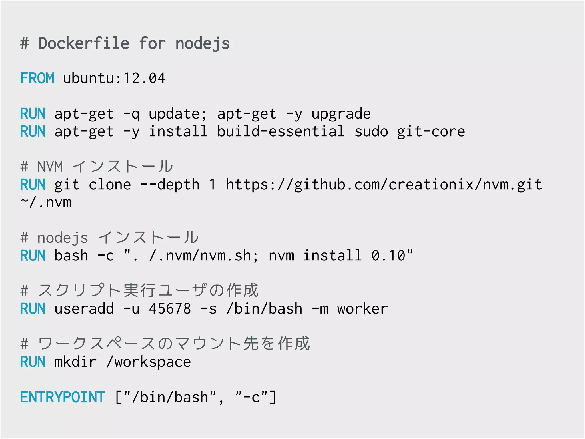 # Dockerfile for nodejs
!

FROM ubuntu:12.04
!

RUN apt-get -q update; apt-get -y upgrade
RUN apt-get -y install build-essential sudo git-core
!

# NVM インストール
RUN git clone --depth 1 https://github.com/creationix/nvm.git
~/.nvm
!

# nodejs インストール
RUN bash -c ". /.nvm/nvm.sh; nvm install 0.10"
!

# スクリプト実行ユーザの作成
RUN useradd -u 45678 -s /bin/bash -m worker
!

# ワークスペースのマウント先を作成
RUN mkdir /workspace
!

ENTRYPOINT ["/bin/bash", "-c"]

 