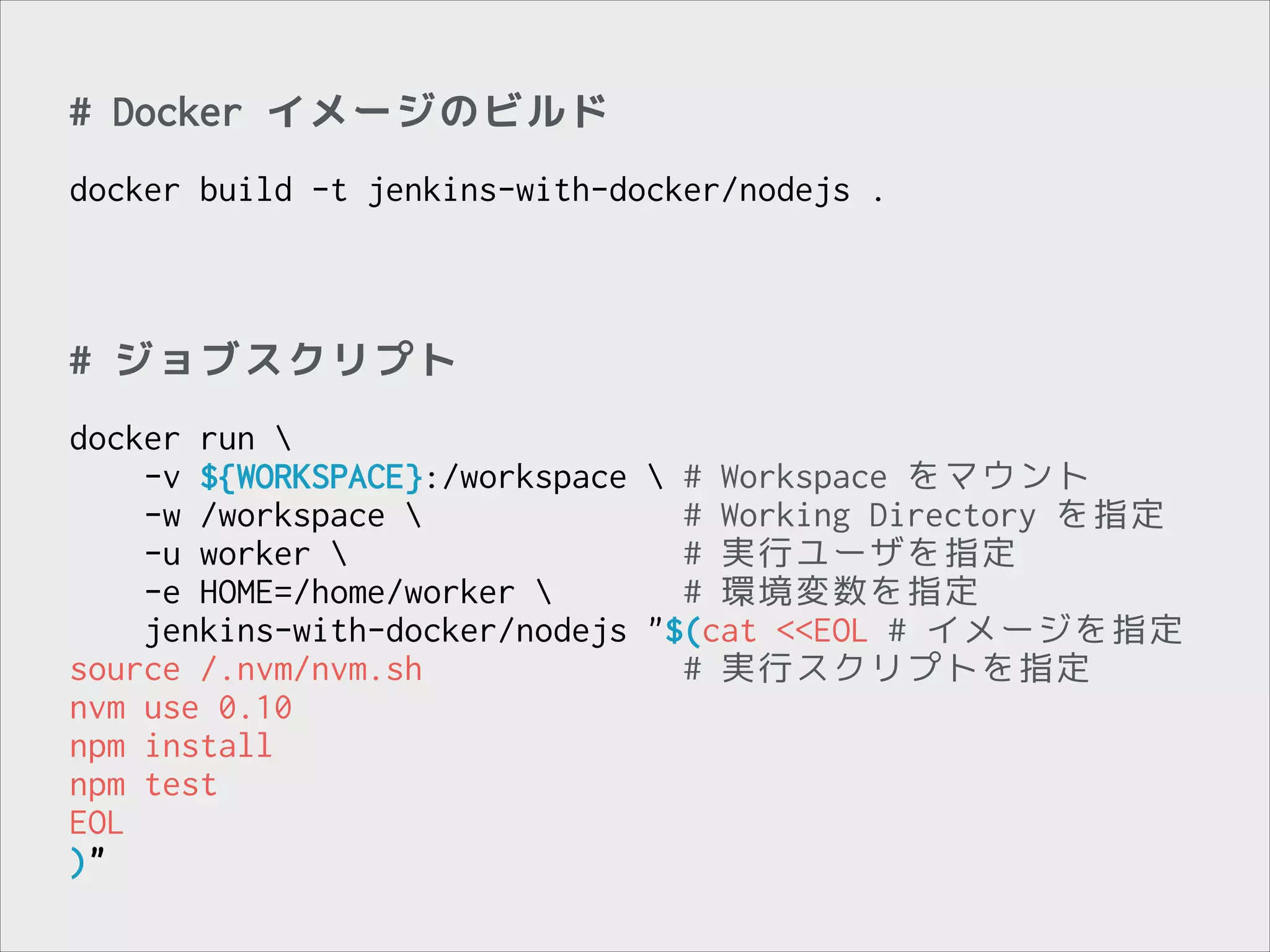# Docker イメージのビルド
!

docker build -t jenkins-with-docker/nodejs .

# ジョブスクリプト
!

docker run 
-v ${WORKSPACE}:/workspace  # Workspace をマウント
-w /workspace 
# Working Directory を指定
-u worker 
# 実行ユーザを指定
-e HOME=/home/worker 
# 環境変数を指定
jenkins-with-docker/nodejs "$(cat <<EOL # イメージを指定
source /.nvm/nvm.sh
# 実行スクリプトを指定
nvm use 0.10
npm install
npm test
EOL
)"

 
