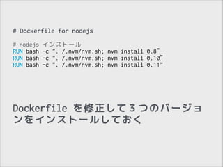 # Dockerfile for nodejs
!

# nodejs
RUN bash
RUN bash
RUN bash

インストール
-c ". /.nvm/nvm.sh; nvm install 0.8”
-c ". /.nvm/nvm.sh; nvm install 0.10”
-c ". /.nvm/nvm.sh; nvm install 0.11"

Dockerfile を修正して３つのバージョ
ンをインストールしておく

 