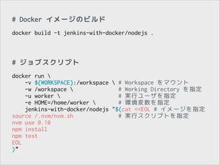 # Docker イメージのビルド
!

docker build -t jenkins-with-docker/nodejs .

# ジョブスクリプト
!

docker run 
-v ${WORKSPACE}:/workspace  # Workspace をマウント
-w /workspace 
# Working Directory を指定
-u worker 
# 実行ユーザを指定
-e HOME=/home/worker 
# 環境変数を指定
jenkins-with-docker/nodejs "$(cat <<EOL # イメージを指定
source /.nvm/nvm.sh
# 実行スクリプトを指定
nvm use 0.10
npm install
npm test
EOL
)"

 