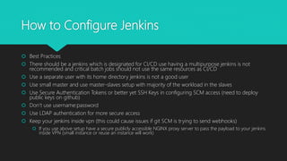 How to Configure Jenkins
 Best Practices
 There should be a jenkins which is designated for CI/CD use having a multipurpose jenkins is not
recommended and critical batch jobs should not use the same resources as CI/CD
 Use a separate user with its home directory jenkins is not a good user
 Use small master and use master-slaves setup with majority of the workload in the slaves
 Use Secure Authentication Tokens or better yet SSH Keys in configuring SCM access (need to deploy
public keys on github)
 Don’t use username:password
 Use LDAP authentication for more secure access
 Keep your jenkins inside vpn (this could cause issues if git SCM is trying to send webhooks)
 If you use above setup have a secure publicly accessible NGINX proxy server to pass the payload to your jenkins
inside VPN (small instance or reuse an instance will work)
 