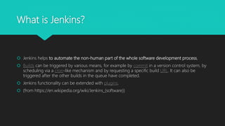 What is Jenkins?
 Jenkins helps to automate the non-human part of the whole software development process,
 Builds can be triggered by various means, for example by commit in a version control system, by
scheduling via a cron-like mechanism and by requesting a specific build URL. It can also be
triggered after the other builds in the queue have completed.
 Jenkins functionality can be extended with plugins.
 (from https://en.wikipedia.org/wiki/Jenkins_(software))
 