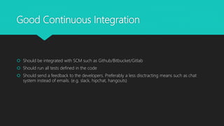 Good Continuous Integration
 Should be integrated with SCM such as Github/Bitbucket/Gitlab
 Should run all tests defined in the code
 Should send a feedback to the developers. Preferably a less disctracting means such as chat
system instead of emails. (e.g. slack, hipchat, hangouts)
 