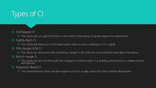 Types of CI
 Pull Request CI
 The checks are run against the fork or the branch of the being compared against the base branch
 Nightly Batch CI
 The checks are being run on the base branch when no one is working on it i.e. nightly
 Poll changes SCM CI
 The checks are done each time something changes in the SCM (not recommended especially in big teams)
 Branch merge CI
 The checks are ran and then built then merged to another branch. E.g. Building a lib branch or a release branch
with Binaries
 Regression Based CI
 The comprehensive checks are done against a branch usually production branch before deployment
 