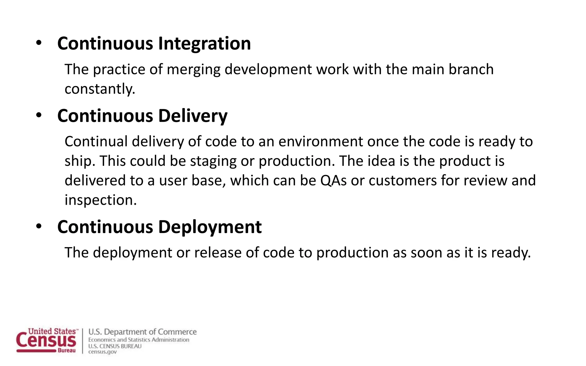 • Continuous Integration
The practice of merging development work with the main branch
constantly.
• Continuous Delivery
Continual delivery of code to an environment once the code is ready to
ship. This could be staging or production. The idea is the product is
delivered to a user base, which can be QAs or customers for review and
inspection.
• Continuous Deployment
The deployment or release of code to production as soon as it is ready.
 