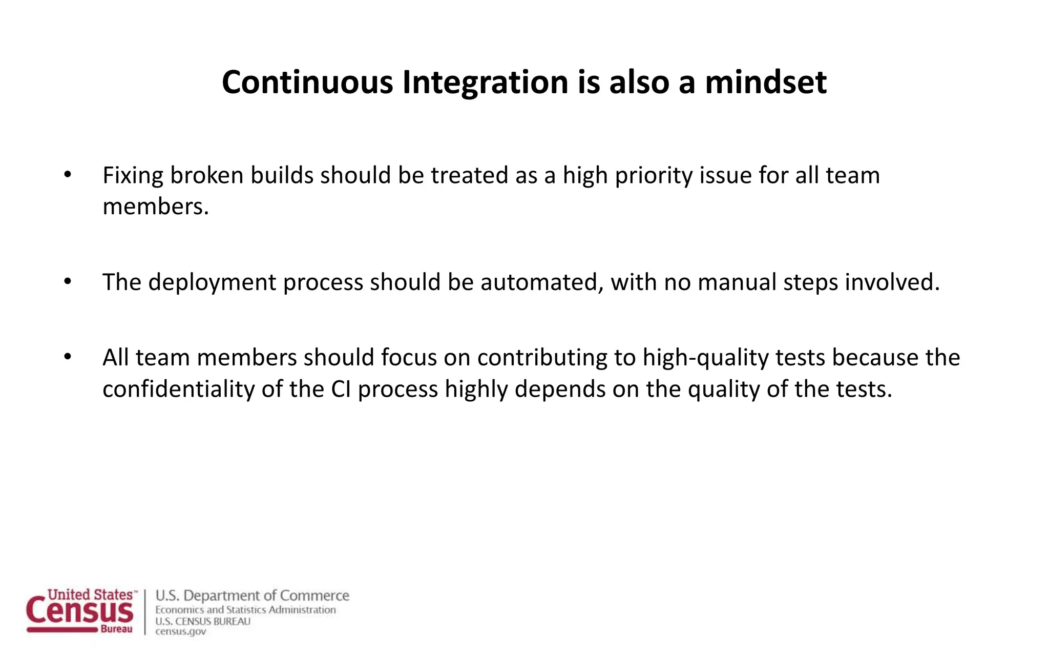 Continuous Integration is also a mindset
• Fixing broken builds should be treated as a high priority issue for all team
members.
• The deployment process should be automated, with no manual steps involved.
• All team members should focus on contributing to high-quality tests because the
confidentiality of the CI process highly depends on the quality of the tests.
 
